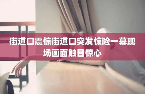 街道口震惊街道口突发惊险一幕现场画面触目惊心