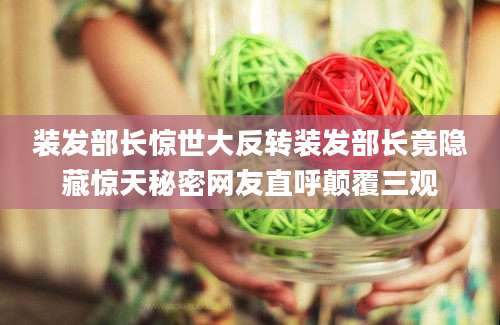 装发部长惊世大反转装发部长竟隐藏惊天秘密网友直呼颠覆三观