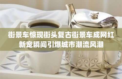 街景车惊现街头复古街景车成网红新宠瞬间引爆城市潮流风潮