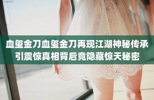 血玺金刀血玺金刀再现江湖神秘传承引震惊真相背后竟隐藏惊天秘密