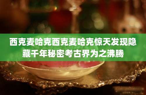 西克麦哈克西克麦哈克惊天发现隐藏千年秘密考古界为之沸腾