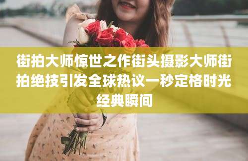 街拍大师惊世之作街头摄影大师街拍绝技引发全球热议一秒定格时光经典瞬间