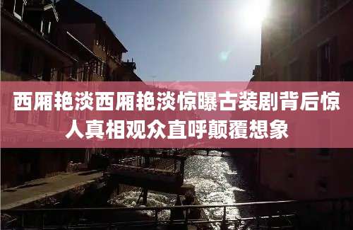 西厢艳淡西厢艳淡惊曝古装剧背后惊人真相观众直呼颠覆想象