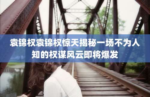 袁锦权袁锦权惊天揭秘一场不为人知的权谋风云即将爆发