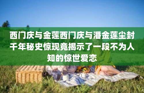 西门庆与金莲西门庆与潘金莲尘封千年秘史惊现竟揭示了一段不为人知的惊世爱恋