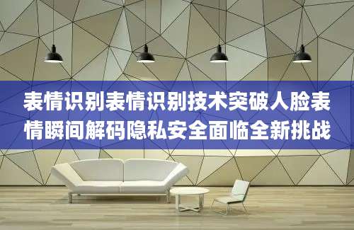 表情识别表情识别技术突破人脸表情瞬间解码隐私安全面临全新挑战