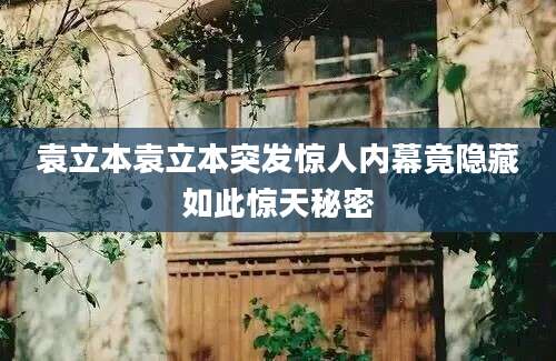 袁立本袁立本突发惊人内幕竟隐藏如此惊天秘密