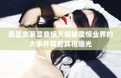 裴显鼎裴显鼎惊天揭秘震惊业界的大事件背后真相曝光