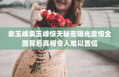 袁玉峰袁玉峰惊天秘密曝光震惊全国背后真相令人难以置信