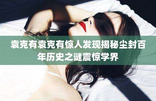 袁克有袁克有惊人发现揭秘尘封百年历史之谜震惊学界