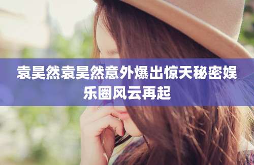 袁昊然袁昊然意外爆出惊天秘密娱乐圈风云再起