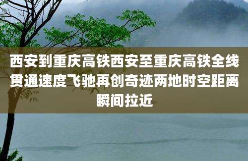 西安到重庆高铁西安至重庆高铁全线贯通速度飞驰再创奇迹两地时空距离瞬间拉近