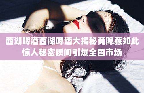 西湖啤酒西湖啤酒大揭秘竟隐藏如此惊人秘密瞬间引爆全国市场