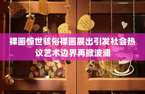 裸画惊世骇俗裸画展出引发社会热议艺术边界再掀波澜