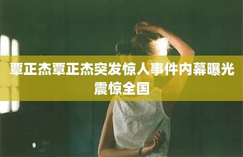 覃正杰覃正杰突发惊人事件内幕曝光震惊全国