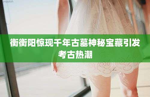 衡衡阳惊现千年古墓神秘宝藏引发考古热潮