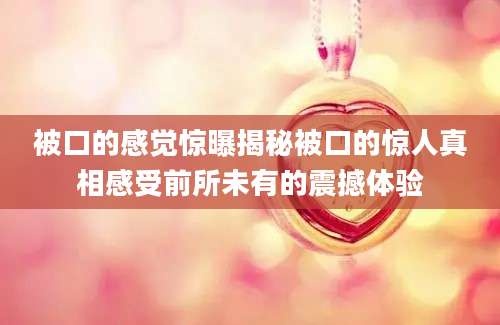 被口的感觉惊曝揭秘被口的惊人真相感受前所未有的震撼体验
