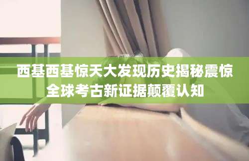 西基西基惊天大发现历史揭秘震惊全球考古新证据颠覆认知