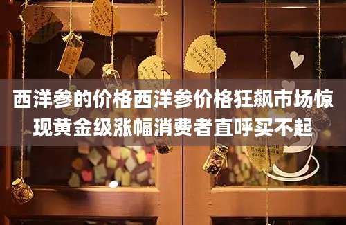 西洋参的价格西洋参价格狂飙市场惊现黄金级涨幅消费者直呼买不起