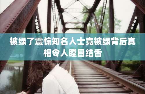 被绿了震惊知名人士竟被绿背后真相令人瞠目结舌