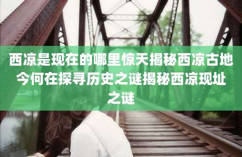 西凉是现在的哪里惊天揭秘西凉古地今何在探寻历史之谜揭秘西凉现址之谜