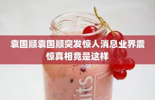 袁国顺袁国顺突发惊人消息业界震惊真相竟是这样