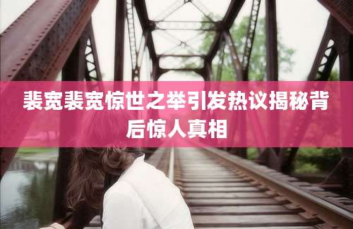 裴宽裴宽惊世之举引发热议揭秘背后惊人真相