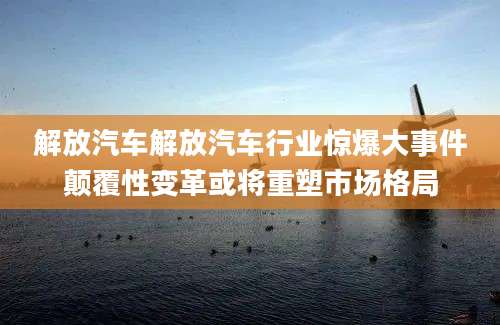 解放汽车解放汽车行业惊爆大事件颠覆性变革或将重塑市场格局