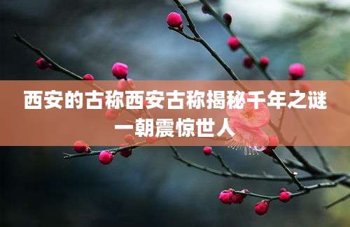 西安的古称西安古称揭秘千年之谜一朝震惊世人