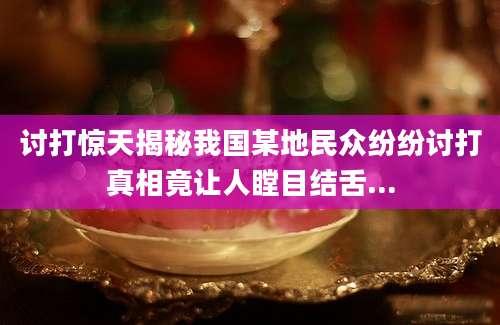 讨打惊天揭秘我国某地民众纷纷讨打真相竟让人瞠目结舌...