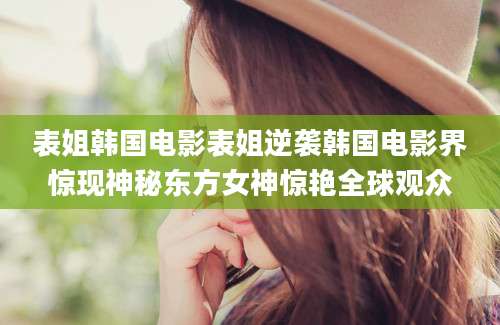 表姐韩国电影表姐逆袭韩国电影界惊现神秘东方女神惊艳全球观众
