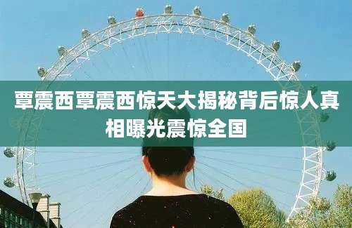 覃震西覃震西惊天大揭秘背后惊人真相曝光震惊全国