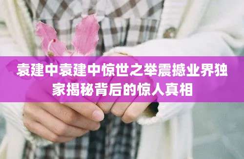 袁建中袁建中惊世之举震撼业界独家揭秘背后的惊人真相