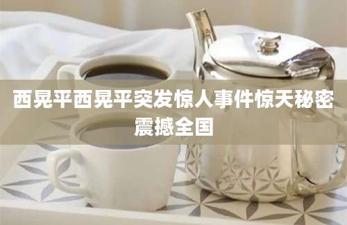 西晃平西晃平突发惊人事件惊天秘密震撼全国