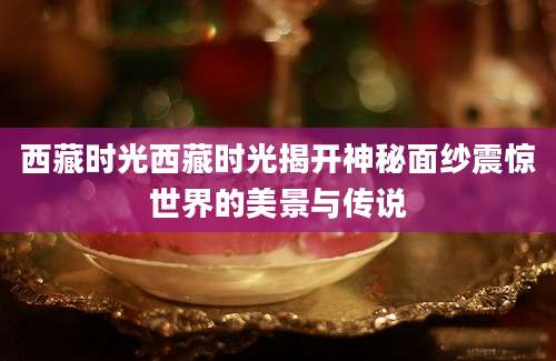 西藏时光西藏时光揭开神秘面纱震惊世界的美景与传说