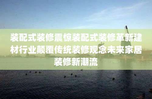 装配式装修震惊装配式装修革新建材行业颠覆传统装修观念未来家居装修新潮流