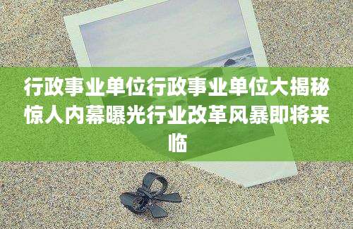 行政事业单位行政事业单位大揭秘惊人内幕曝光行业改革风暴即将来临