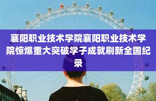 襄阳职业技术学院襄阳职业技术学院惊爆重大突破学子成就刷新全国纪录