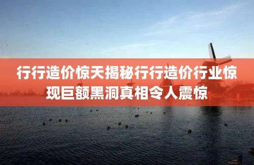行行造价惊天揭秘行行造价行业惊现巨额黑洞真相令人震惊