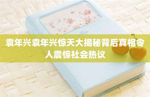 袁年兴袁年兴惊天大揭秘背后真相令人震惊社会热议