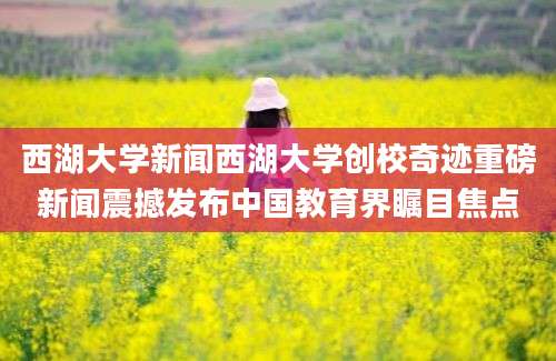 西湖大学新闻西湖大学创校奇迹重磅新闻震撼发布中国教育界瞩目焦点