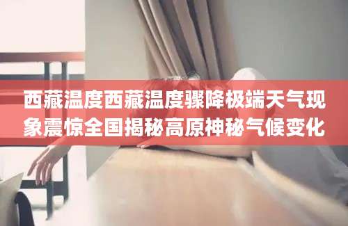 西藏温度西藏温度骤降极端天气现象震惊全国揭秘高原神秘气候变化