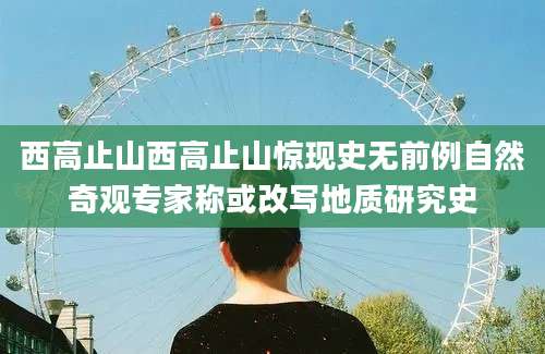西高止山西高止山惊现史无前例自然奇观专家称或改写地质研究史