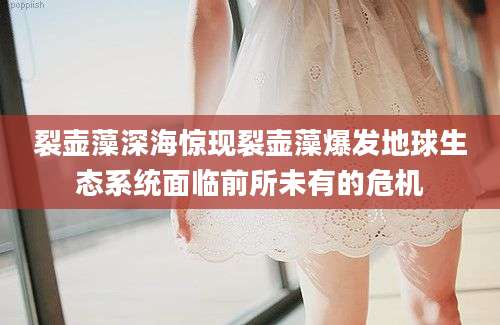 裂壶藻深海惊现裂壶藻爆发地球生态系统面临前所未有的危机