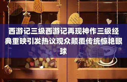 西游记三级西游记再现神作三级经典重映引发热议观众颠覆传统惊艳眼球
