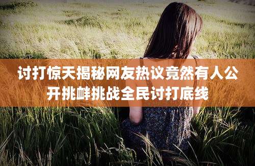 讨打惊天揭秘网友热议竟然有人公开挑衅挑战全民讨打底线