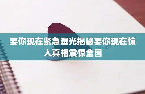 要你现在紧急曝光揭秘要你现在惊人真相震惊全国