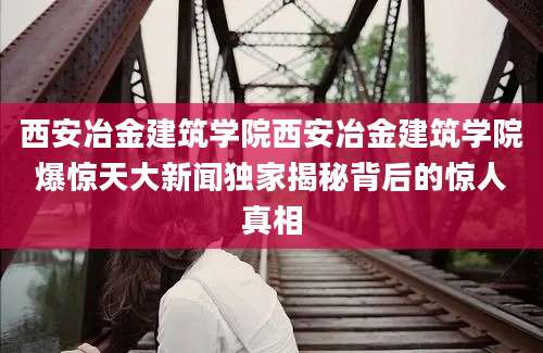 西安冶金建筑学院西安冶金建筑学院爆惊天大新闻独家揭秘背后的惊人真相