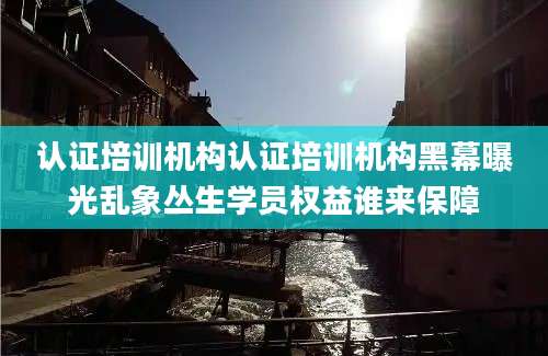 认证培训机构认证培训机构黑幕曝光乱象丛生学员权益谁来保障