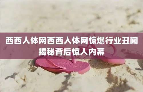 西西人体网西西人体网惊爆行业丑闻揭秘背后惊人内幕